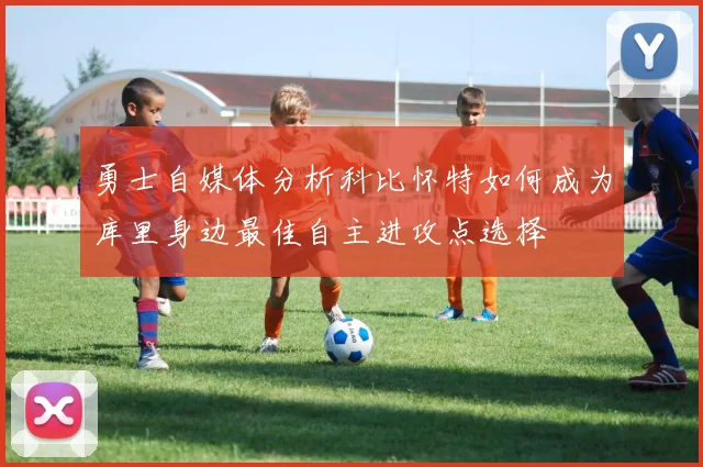 勇士自媒体分析科比怀特如何成为库里身边最佳自主进攻点选择