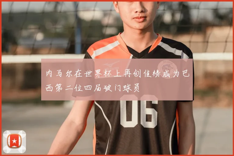 内马尔在世界杯上再创佳绩成为巴西第二位四届破门球员
