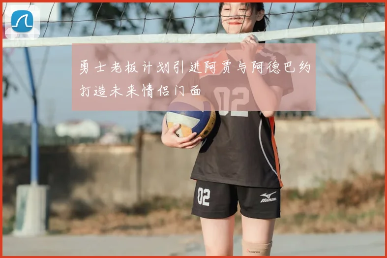 勇士老板计划引进阿贾与阿德巴约打造未来情侣门面