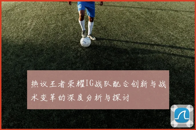 热议王者荣耀IG战队配合创新与战术变革的深度分析与探讨