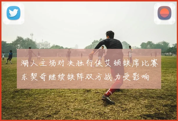 湖人主场对决独行侠艾顿缺席比赛东契奇继续缺阵双方战力受影响