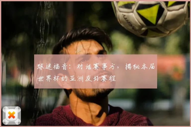 球迷福音：对话赛事方，揭秘本届世界杯的亚洲友好赛程