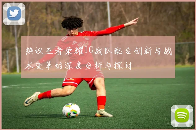 热议王者荣耀IG战队配合创新与战术变革的深度分析与探讨