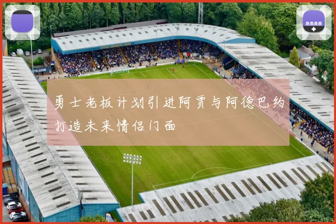 勇士老板计划引进阿贾与阿德巴约打造未来情侣门面
