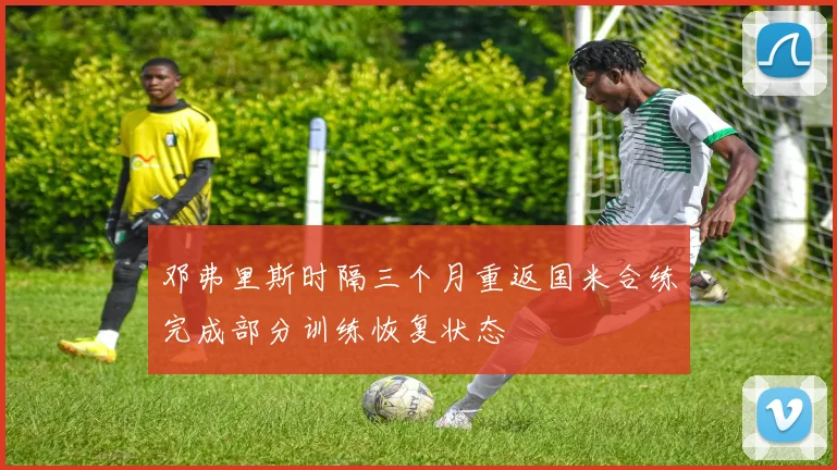 邓弗里斯时隔三个月重返国米合练完成部分训练恢复状态