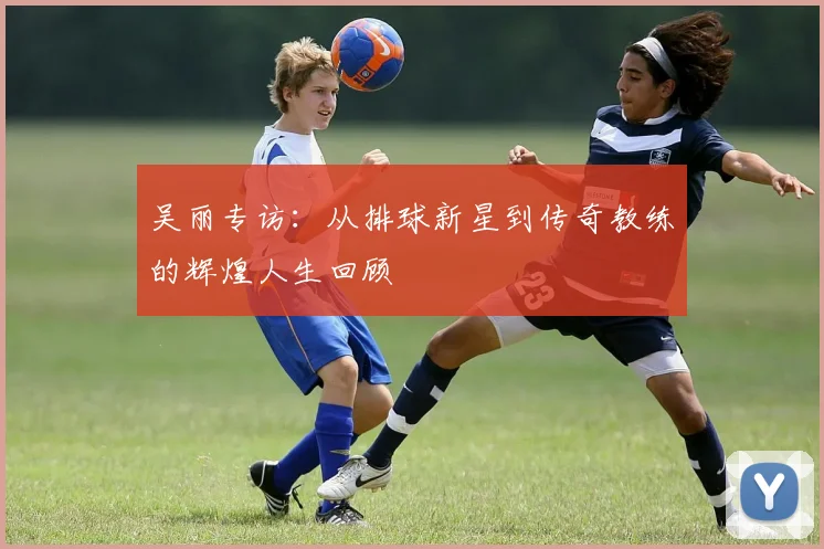 吴丽专访:从排球新星到传奇教练的辉煌人生回顾
