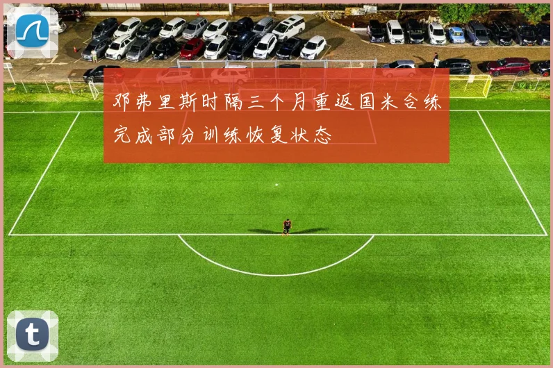 邓弗里斯时隔三个月重返国米合练完成部分训练恢复状态