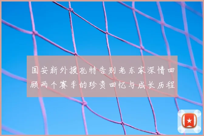 国安新外援孔特告别老东家深情回顾两个赛季的珍贵回忆与成长历程