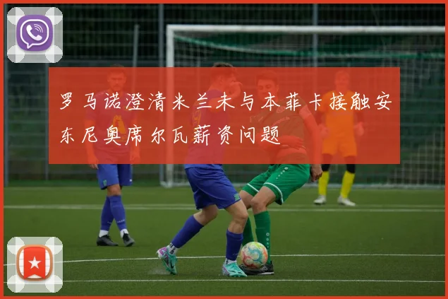 罗马诺澄清米兰未与本菲卡接触安东尼奥席尔瓦薪资问题