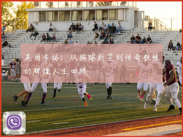 吴丽专访:从排球新星到传奇教练的辉煌人生回顾