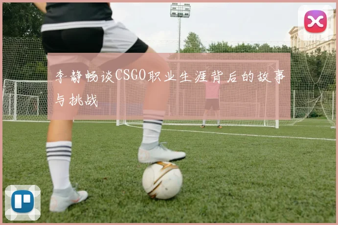 李静畅谈CSGO职业生涯背后的故事与挑战