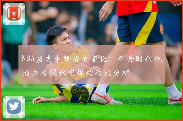 NBA历史中锋排名变化:乔丹时代统治力与现代中锋的对比分析