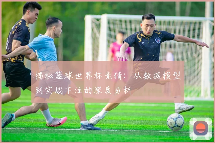 揭秘篮球世界杯竞猜:从数据模型到实战下注的深度分析