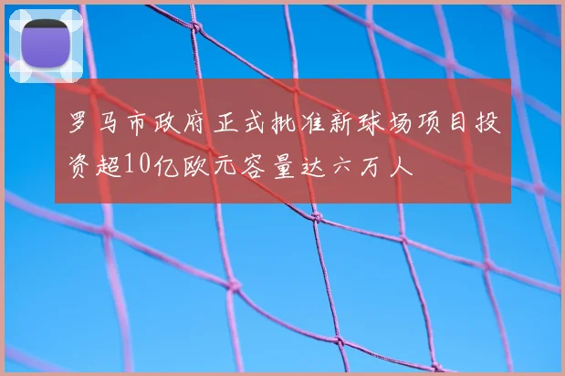 罗马市政府正式批准新球场项目投资超10亿欧元容量达六万人