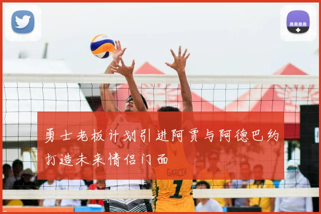 勇士老板计划引进阿贾与阿德巴约打造未来情侣门面