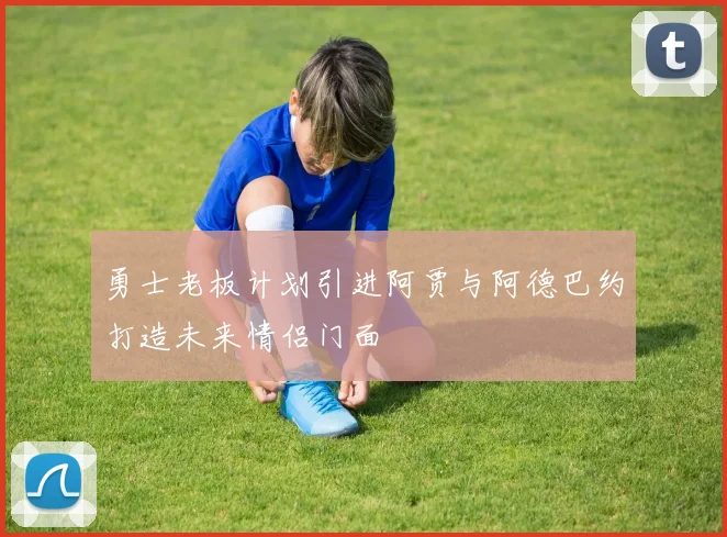 勇士老板计划引进阿贾与阿德巴约打造未来情侣门面