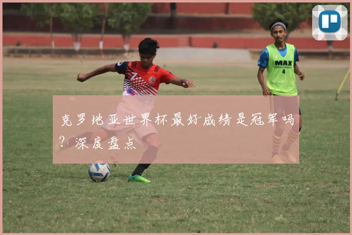 克罗地亚世界杯最好成绩是冠军吗?深度盘点