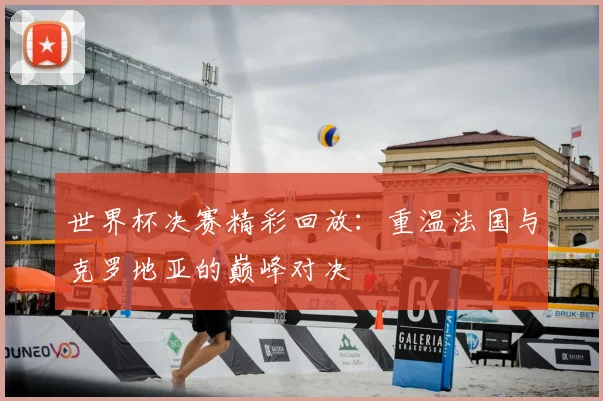 世界杯决赛精彩回放：重温法国与克罗地亚的巅峰对决