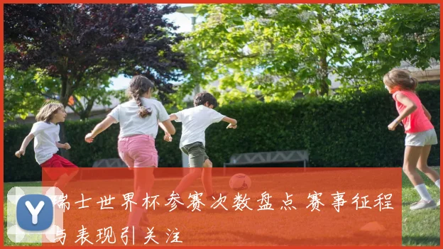 瑞士世界杯参赛次数盘点 赛事征程与表现引关注