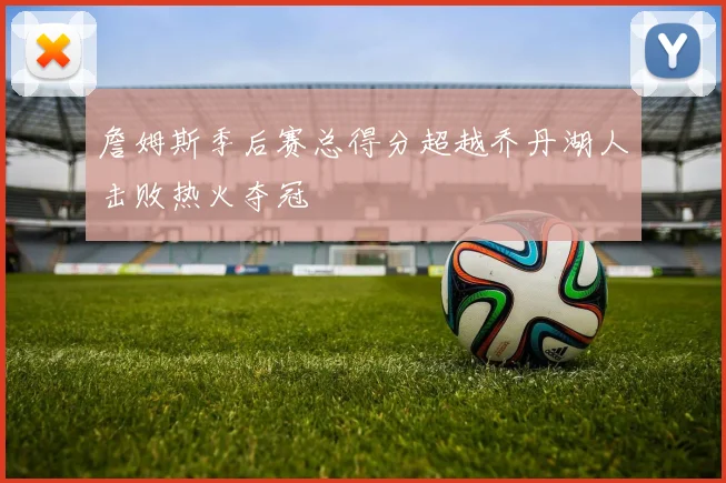 詹姆斯季后赛总得分超越乔丹湖人击败热火夺冠