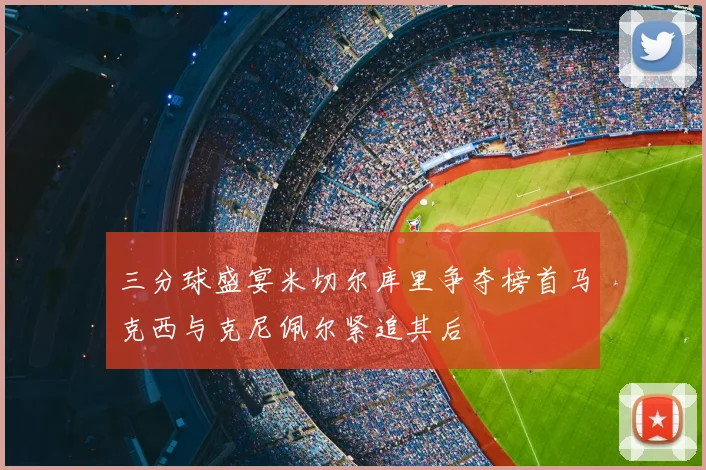 三分球盛宴米切尔库里争夺榜首马克西与克尼佩尔紧追其后
