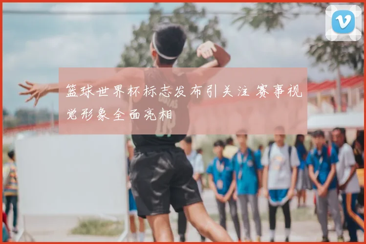 篮球世界杯标志发布引关注 赛事视觉形象全面亮相