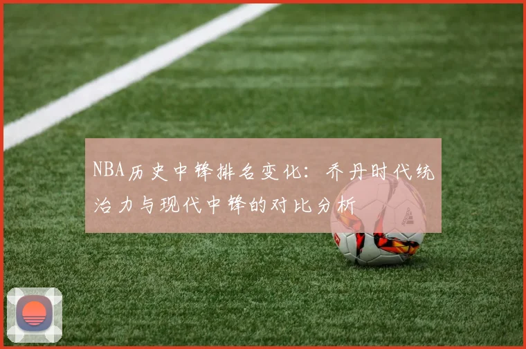 NBA历史中锋排名变化:乔丹时代统治力与现代中锋的对比分析