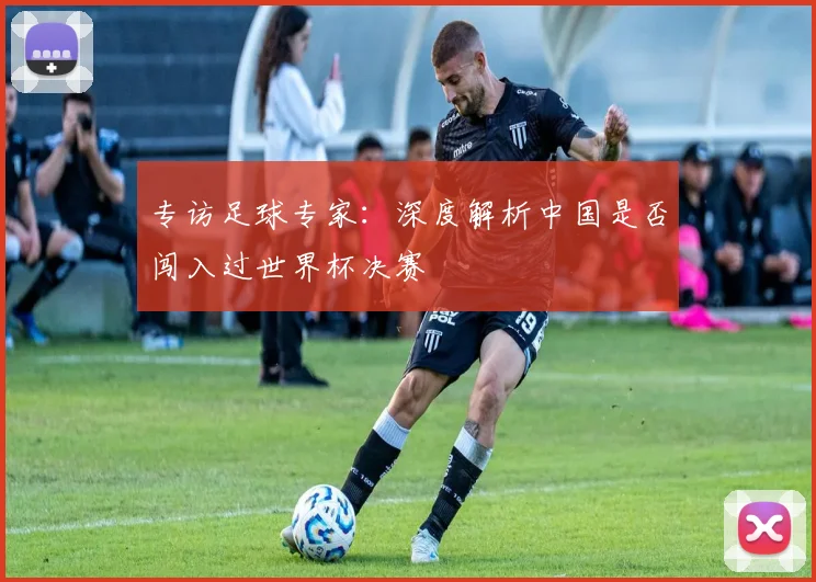 专访足球专家:深度解析中国是否闯入过世界杯决赛