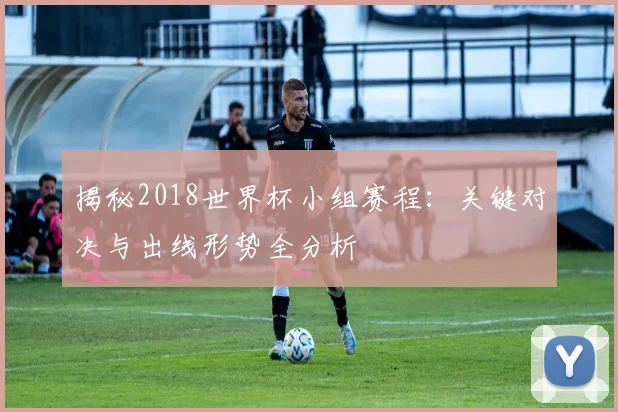 揭秘2018世界杯小组赛程:关键对决与出线形势全分析