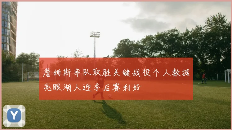 詹姆斯率队取胜关键战役个人数据亮眼湖人迎季后赛利好