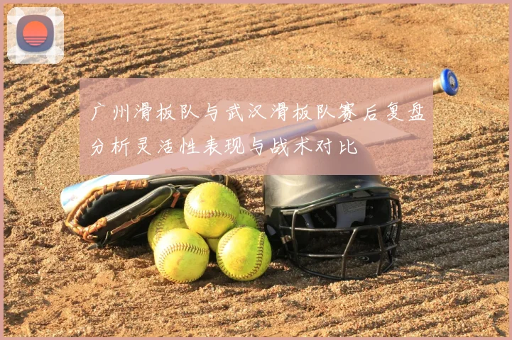 广州滑板队与武汉滑板队赛后复盘分析灵活性表现与战术对比