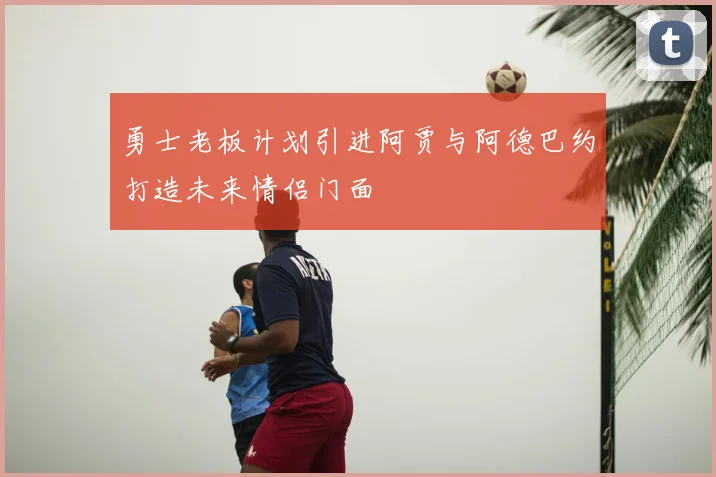 勇士老板计划引进阿贾与阿德巴约打造未来情侣门面