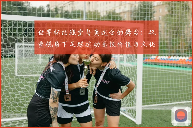 世界杯的殿堂与奥运会的舞台：双重视角下足球运动竞技价值与文化内涵的深度分析