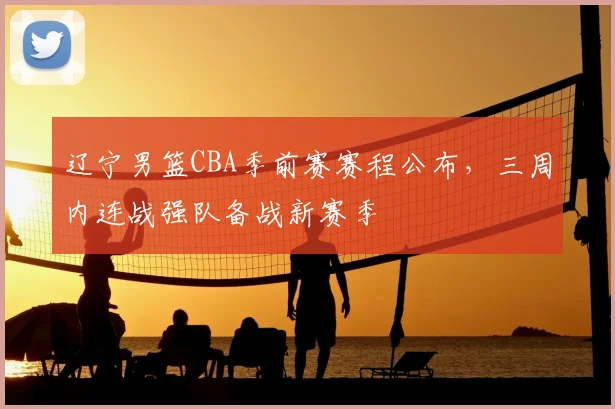 辽宁男篮CBA季前赛赛程公布,三周内连战强队备战新赛季