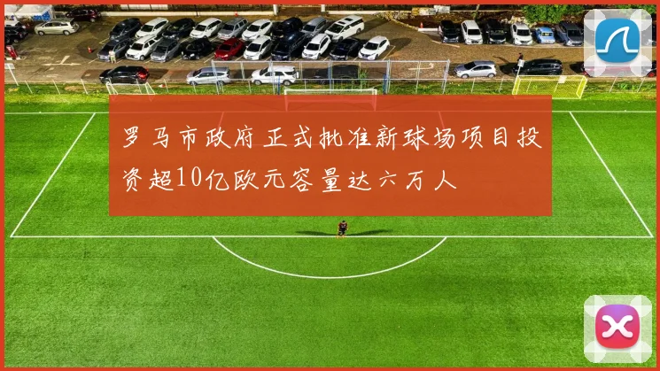 罗马市政府正式批准新球场项目投资超10亿欧元容量达六万人