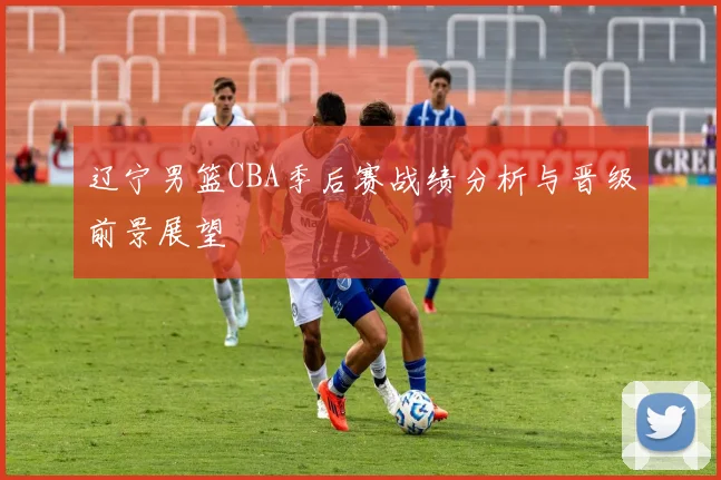 辽宁男篮CBA季后赛战绩分析与晋级前景展望
