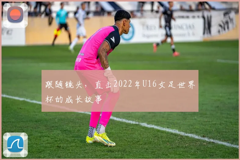 跟随镜头，直击2022年U16女足世界杯的成长故事