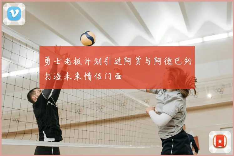 勇士老板计划引进阿贾与阿德巴约打造未来情侣门面