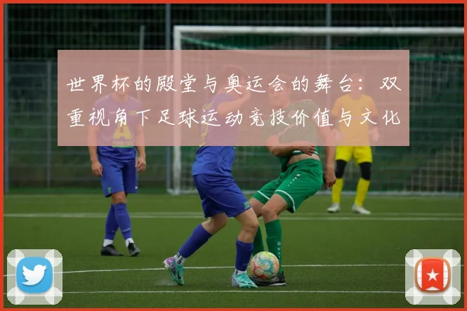 世界杯的殿堂与奥运会的舞台:双重视角下足球运动竞技价值与文化内涵的深度分析