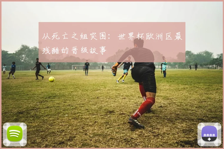 从死亡之组突围:世界杯欧洲区最残酷的晋级故事