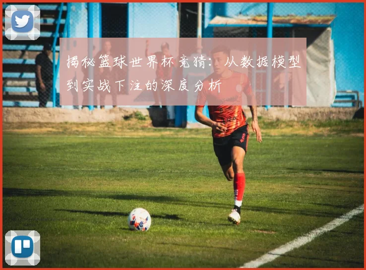 揭秘篮球世界杯竞猜：从数据模型到实战下注的深度分析