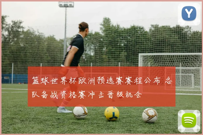 篮球世界杯欧洲预选赛赛程公布 各队备战资格赛冲击晋级机会