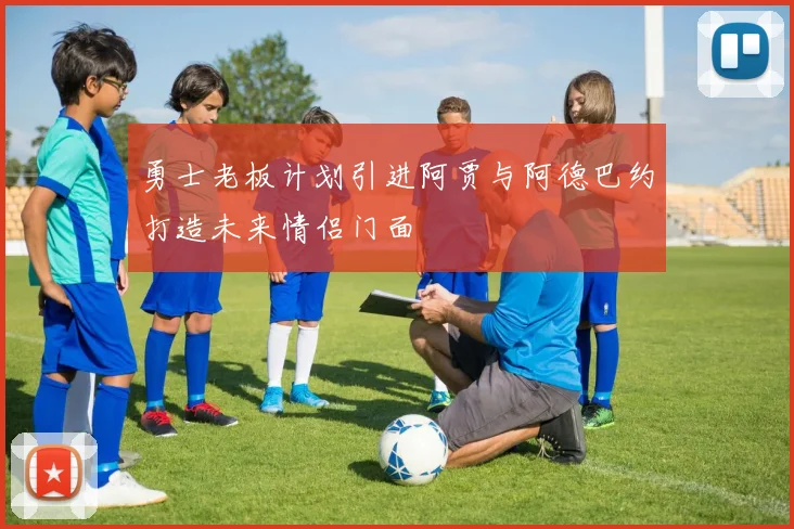 勇士老板计划引进阿贾与阿德巴约打造未来情侣门面