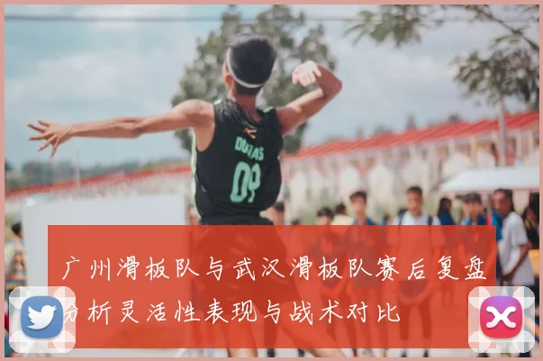 广州滑板队与武汉滑板队赛后复盘分析灵活性表现与战术对比